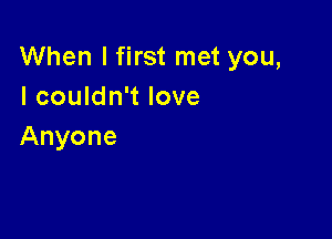 When I first met you,
I couldn't love

Anyone