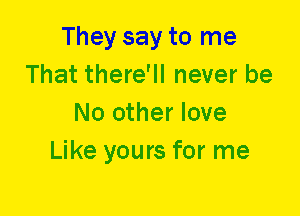 They say to me
That there'll never be
No other love
Like yours for me