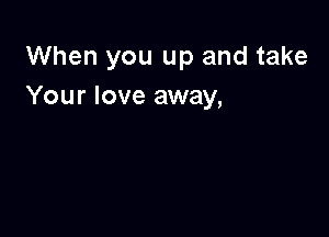 When you up and take
Your love away,