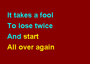 It takes a fool
To lose twice

And start
All over again