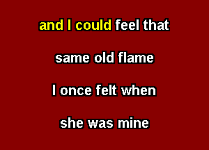 and I could feel that

same old flame

I once felt when

she was mine