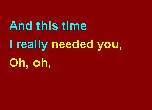 And this time
I really needed you,

Oh, oh,