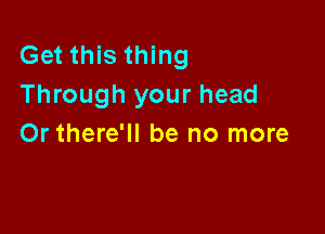 Get this thing
Through your head

Or there'll be no more