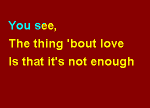 You see,
The thing 'bout love

Is that it's not enough
