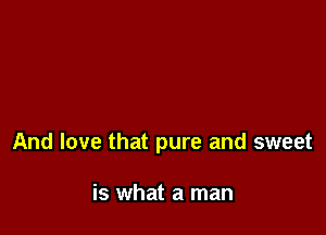 And love that pure and sweet

is what a man