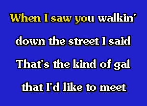 When I saw you walkin'
down the street I said
That's the kind of gal

that I'd like to meet