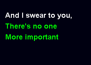 And I swear to you,
There's no one

More important