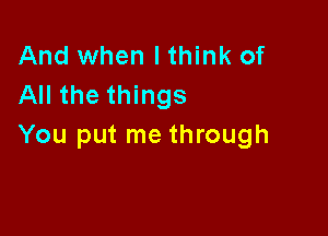 And when I think of
All the things

You put me through