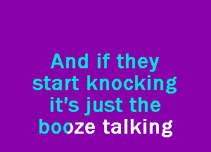 And if they

start knocking
it's just the
booze talking
