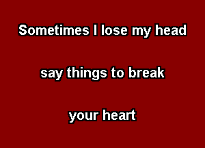 Sometimes I lose my head

say things to break

your heart