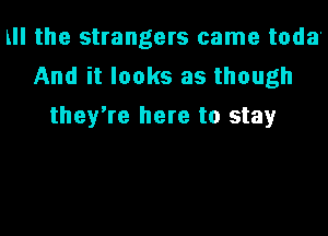 LII the strangers came toda'
And it looks as though
they're here to stay