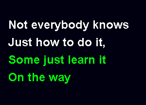 Not everybody knows
Just how to do it,

Some just learn it
On the way