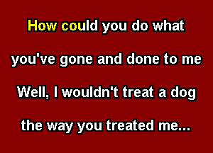 How could you do what
you've gone and done to me

Well, I wouldn't treat a dog

the way you treated me...