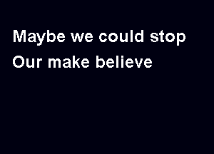 Maybe we could stop
Our make believe