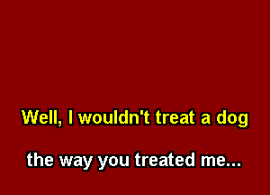 Well, I wouldn't treat a dog

the way you treated me...