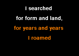 I searched

for form and land,

for years and years

I roamed