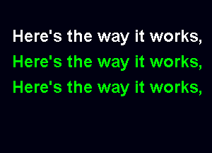 Here's the way it works,
Here's the way it works,

Here's the way it works,