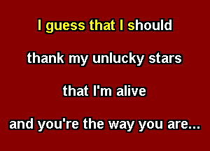 I guess that I should
thank my unlucky stars

that I'm alive

and you're the way you are...
