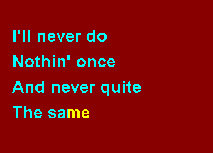 I'll never do
Nothin' once

And never quite
The same