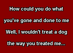 How could you do what
you've gone and done to me

Well, I wouldn't treat a dog

the way you treated me...