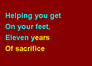 Helping you get
On your feet,

Eleven years
Of sacrifice