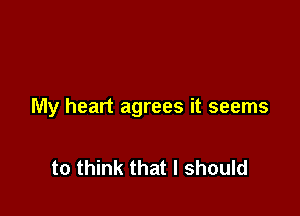 My heart agrees it seems

to think that I should
