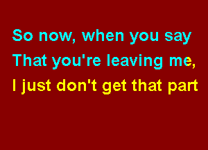 So now, when you say
That you're leaving me,

I just don't get that part