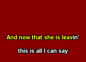 And now that she is leavin'

this is all I can say