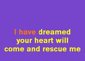 l have dreamed
your heart will
come and rescue me