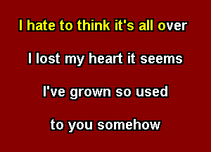 I hate to think it's all over

I lost my heart it seems

I've grown so used

to you somehow