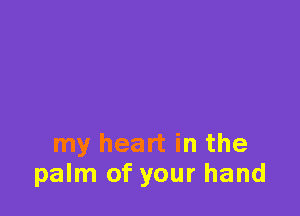 my heart in the
palm of your hand