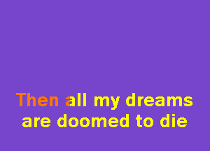 Then all my dreams
are doomed to die
