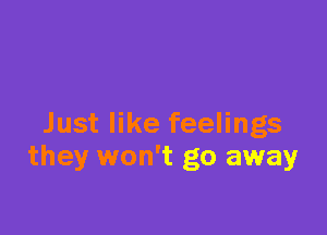 Just like feelings
they won't go away