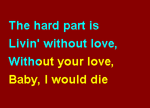 The hard part is
Livin' without love,

Without your love,
Baby, I would die