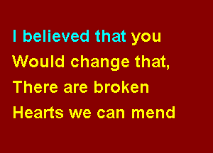 I believed that you
Would change that,

There are broken
Hearts we can mend