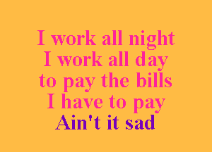 I work all night
I work all day
to pay the bills
I have to pay
Ain't it sad