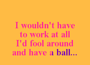 I wouldn't have
to work at all
I'd fool around
and have a ball...