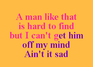A man like that
is hard to find
but I can't get him

Off my mind
Ain't it sad