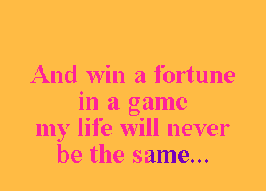 And win a fortune
in a game
my life will never
be the same...