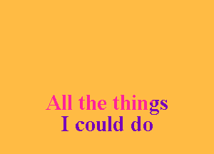 All the things
I could do