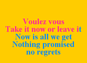 Voulez vous
Take it now or leave it
N 0W is all we get
N otlling promised
no regrets