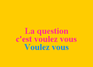 La question
c'est voulez vous
V oulez vous