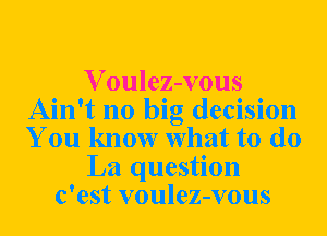 Voulez-vous
Ain't no big decision
You know What to do

La question

c'est voulez-vous