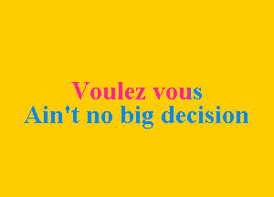 Voulez vous
Ain't no big decision