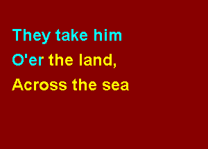 They take him
O'er the land,

Across the sea