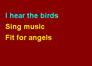 I hear the birds
Sing music

Fit for angels