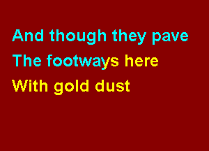 And though they pave
The footways here

With gold dust