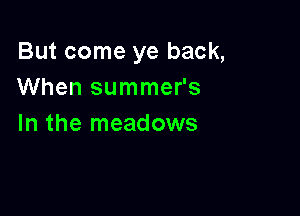 But come ye back,
When summer's

In the meadows