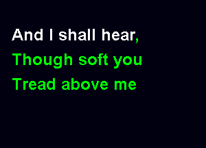 And I shall hear,
Though soft you

Tread above me