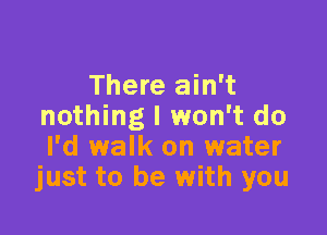 There ain't
nothing I won't do

I'd walk on water
just to be with you